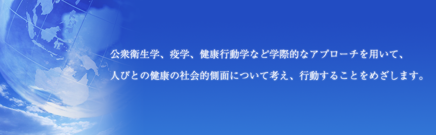 公衆衛生学、疫学、健康行動学など学際的なアプローチを用いて、人々の健康の社会的側面について考え、行動することをめざします